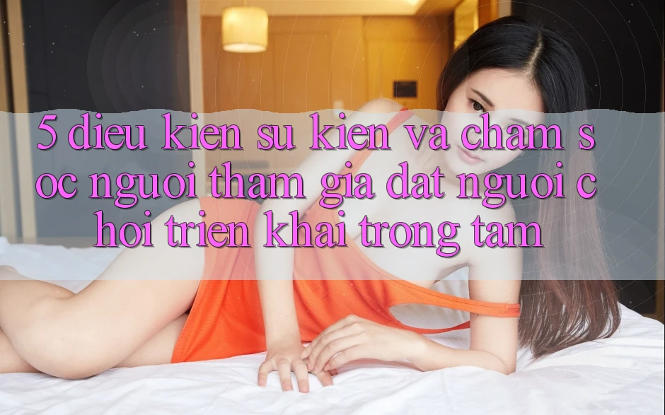 5. Điều kiện Sự kiện Và Chăm Sóc Người tham gia: Đặt Người Chơi Triển khai Trọng Tâm