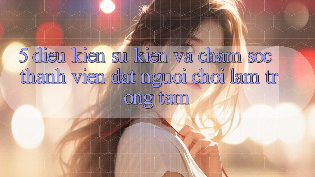 5. Điều kiện Sự kiện Và Chăm Sóc Thành viên: Đặt Người Chơi Làm Trọng Tâm