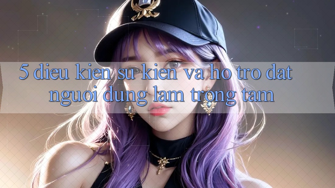 5. Điều kiện Sự kiện Và Hỗ trợ: Đặt Người dùng Làm Trọng Tâm