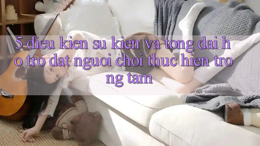 5. Điều kiện Sự kiện Và Tổng đài hỗ trợ: Đặt Người Chơi Thực hiện Trọng Tâm