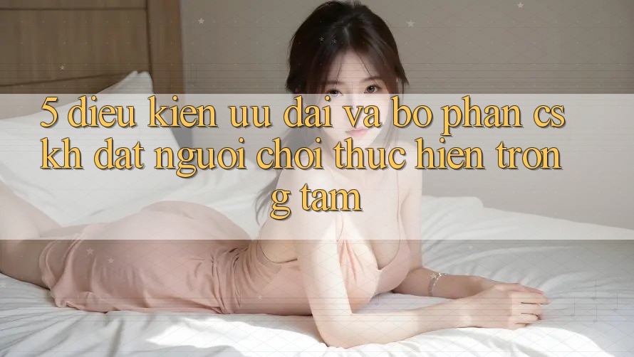 5. Điều kiện Ưu đãi Và Bộ phận CSKH: Đặt Người Chơi Thực hiện Trọng Tâm