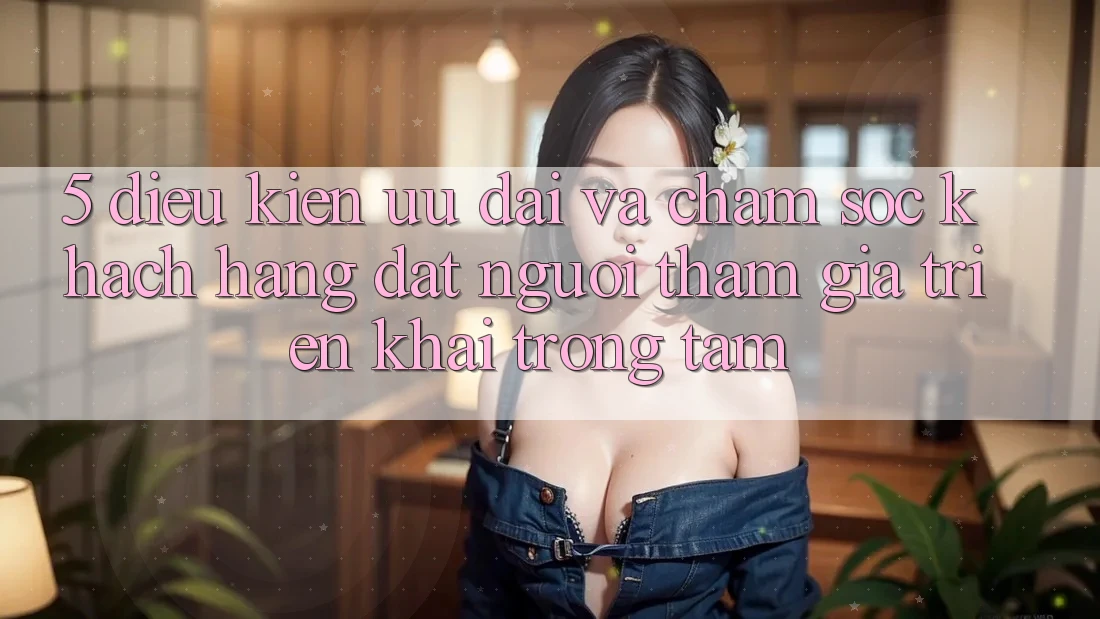 5. Điều kiện Ưu đãi Và Chăm Sóc Khách Hàng: Đặt Người tham gia Triển khai Trọng Tâm