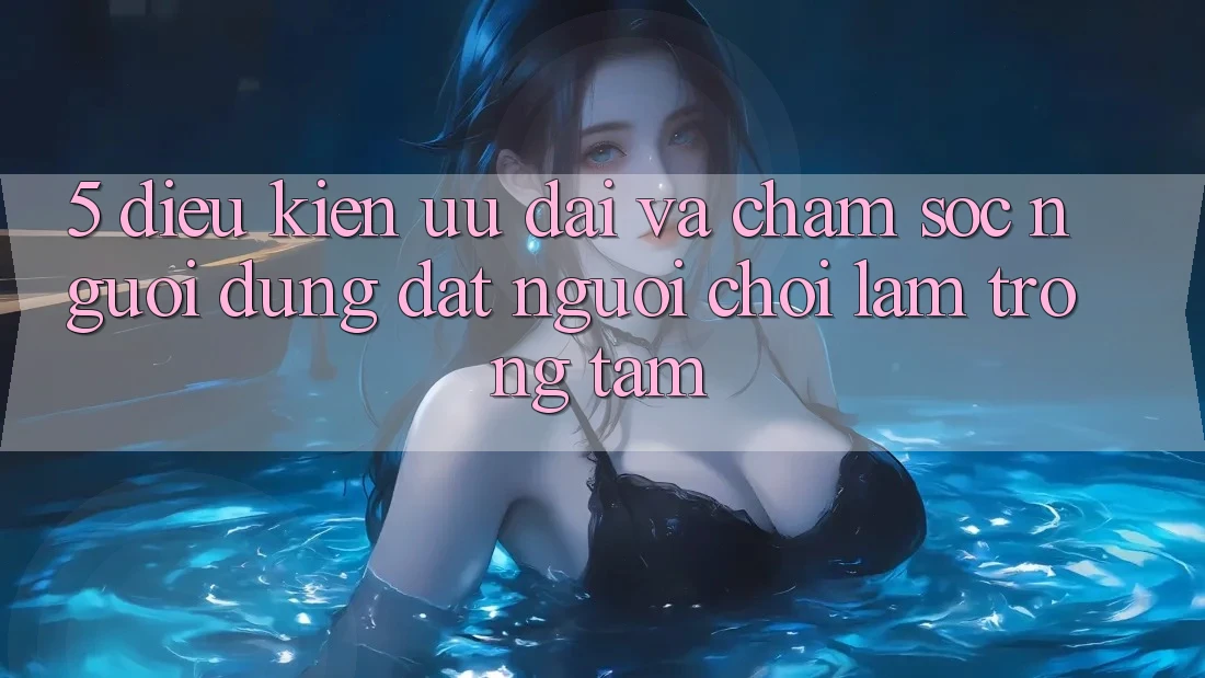 5. Điều kiện Ưu đãi Và Chăm Sóc Người dùng: Đặt Người Chơi Làm Trọng Tâm