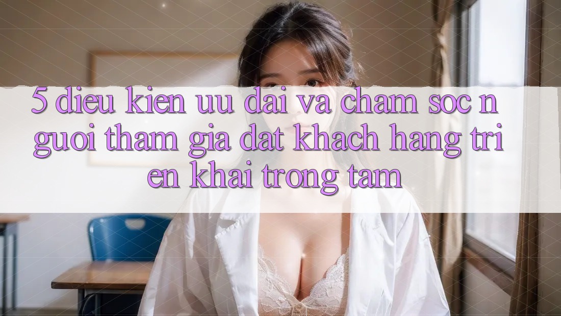 5. Điều kiện Ưu đãi Và Chăm Sóc Người tham gia: Đặt Khách hàng Triển khai Trọng Tâm