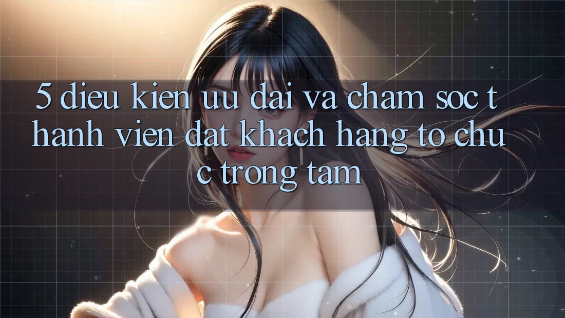 5. Điều kiện Ưu đãi Và Chăm Sóc Thành viên: Đặt Khách hàng Tổ chức Trọng Tâm