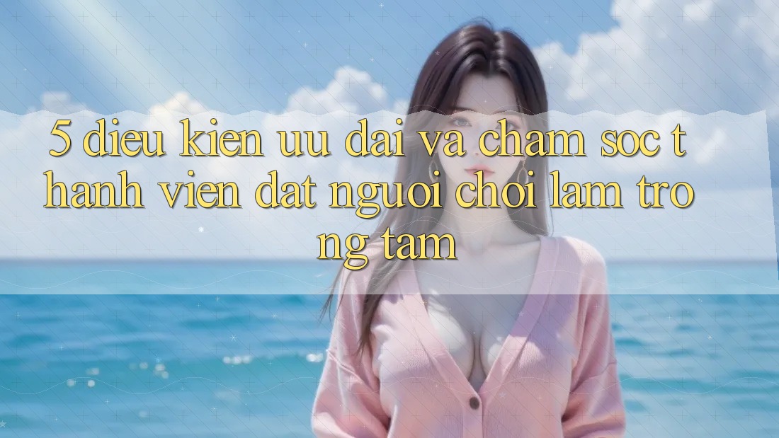 5. Điều kiện Ưu đãi Và Chăm Sóc Thành viên: Đặt Người Chơi Làm Trọng Tâm