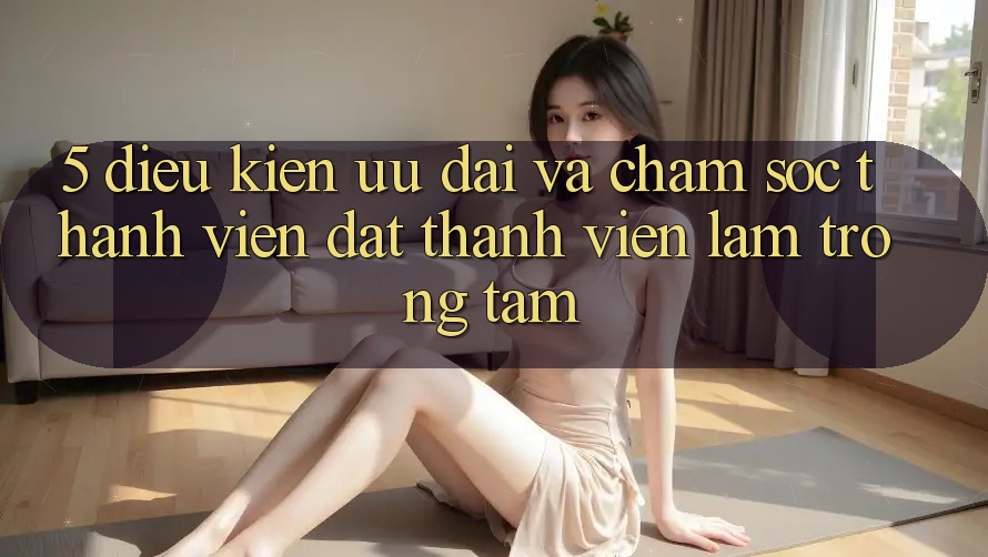 5. Điều kiện Ưu đãi Và Chăm Sóc Thành viên: Đặt Thành viên Làm Trọng Tâm