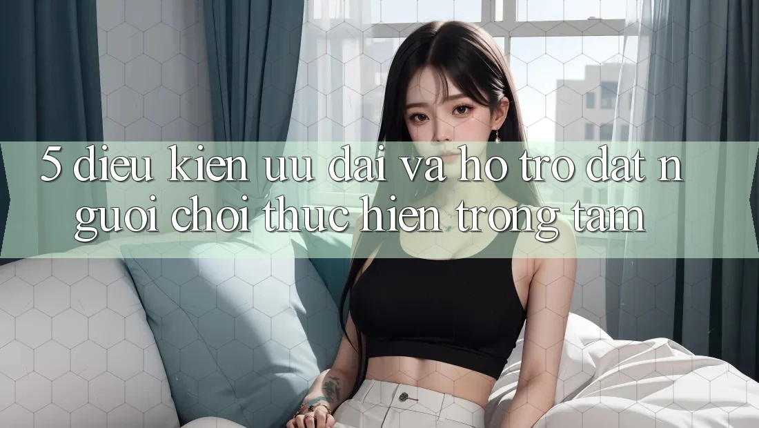 5. Điều kiện Ưu đãi Và Hỗ trợ: Đặt Người Chơi Thực hiện Trọng Tâm