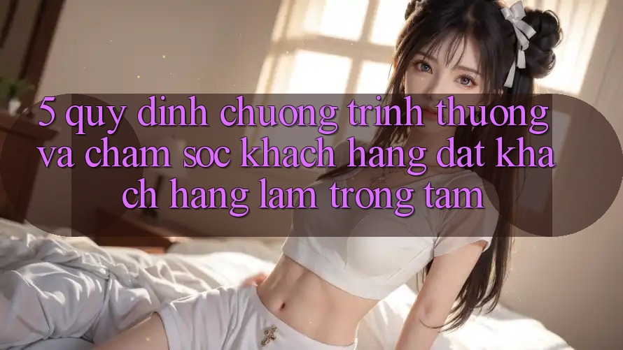 5. Quy định Chương trình thưởng Và Chăm Sóc Khách Hàng: Đặt Khách hàng Làm Trọng Tâm