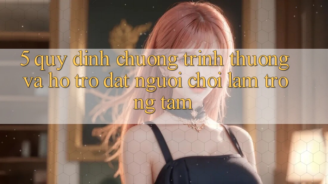 5. Quy định Chương trình thưởng Và Hỗ trợ: Đặt Người Chơi Làm Trọng Tâm