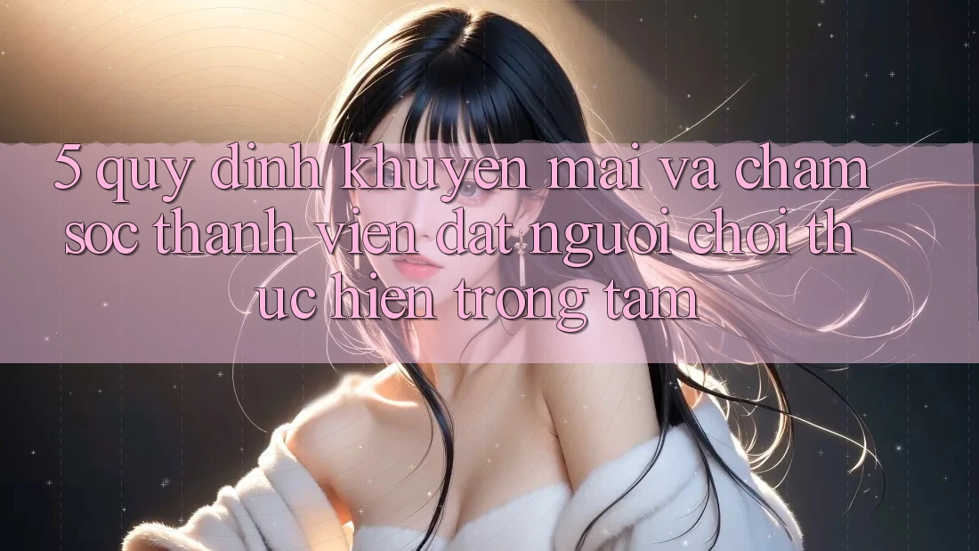 5. Quy định Khuyến Mãi Và Chăm Sóc Thành viên: Đặt Người Chơi Thực hiện Trọng Tâm