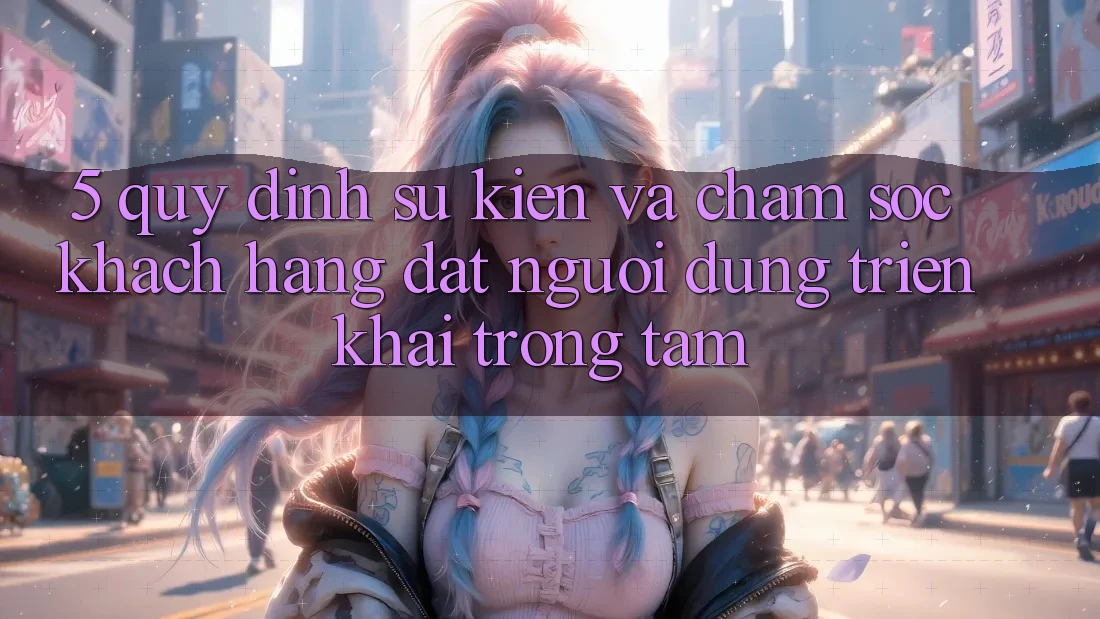 5. Quy định Sự kiện Và Chăm Sóc Khách Hàng: Đặt Người dùng Triển khai Trọng Tâm