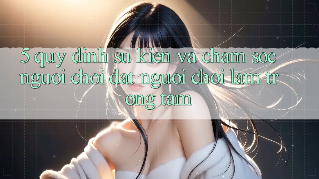 5. Quy định Sự kiện Và Chăm sóc người chơi: Đặt Người Chơi Làm Trọng Tâm