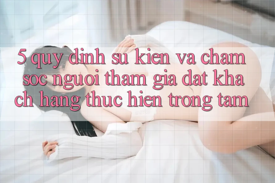 5. Quy định Sự kiện Và Chăm Sóc Người tham gia: Đặt Khách hàng Thực hiện Trọng Tâm