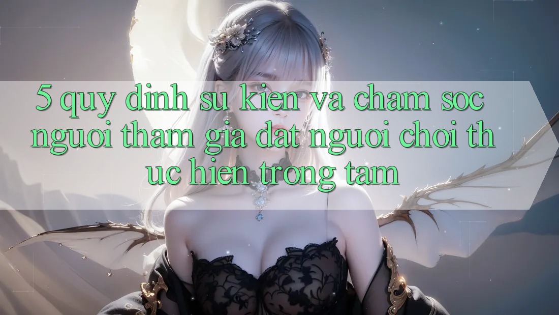 5. Quy định Sự kiện Và Chăm Sóc Người tham gia: Đặt Người Chơi Thực hiện Trọng Tâm