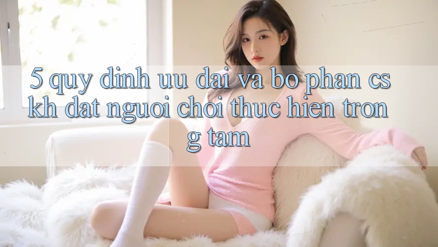 5. Quy định Ưu đãi Và Bộ phận CSKH: Đặt Người Chơi Thực hiện Trọng Tâm