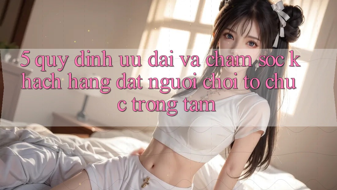 5. Quy định Ưu đãi Và Chăm Sóc Khách Hàng: Đặt Người Chơi Tổ chức Trọng Tâm