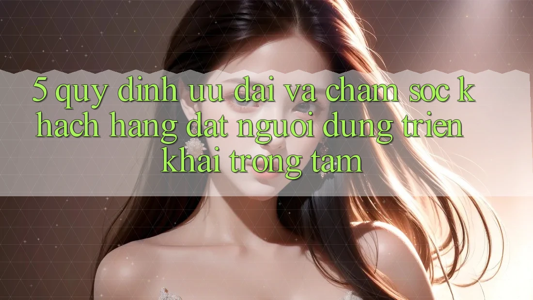 5. Quy định Ưu đãi Và Chăm sóc khách hàng: Đặt Người dùng Triển khai Trọng Tâm