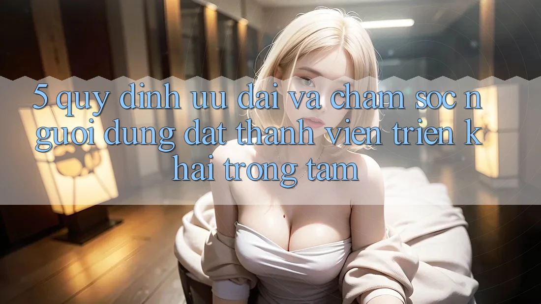 5. Quy định Ưu đãi Và Chăm Sóc Người dùng: Đặt Thành viên Triển khai Trọng Tâm