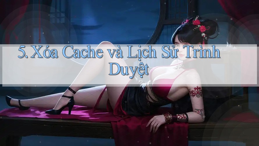 5. Xóa Cache và Lịch Sử Trình Duyệt