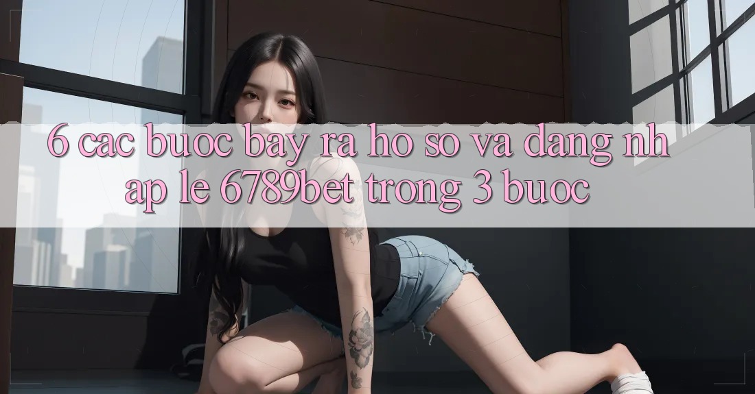 6. Các bước Bày ra hồ sơ và Đăng Nhập Lẹ 6789bet Trong 3 Bước