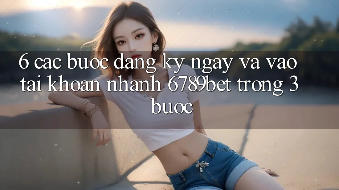 6. Các bước Đăng ký ngay và Vào tài khoản Nhanh 6789bet Trong 3 Bước