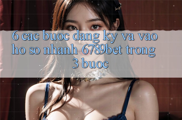 6. Các bước Đăng Ký và Vào hồ sơ Nhanh 6789bet Trong 3 Bước