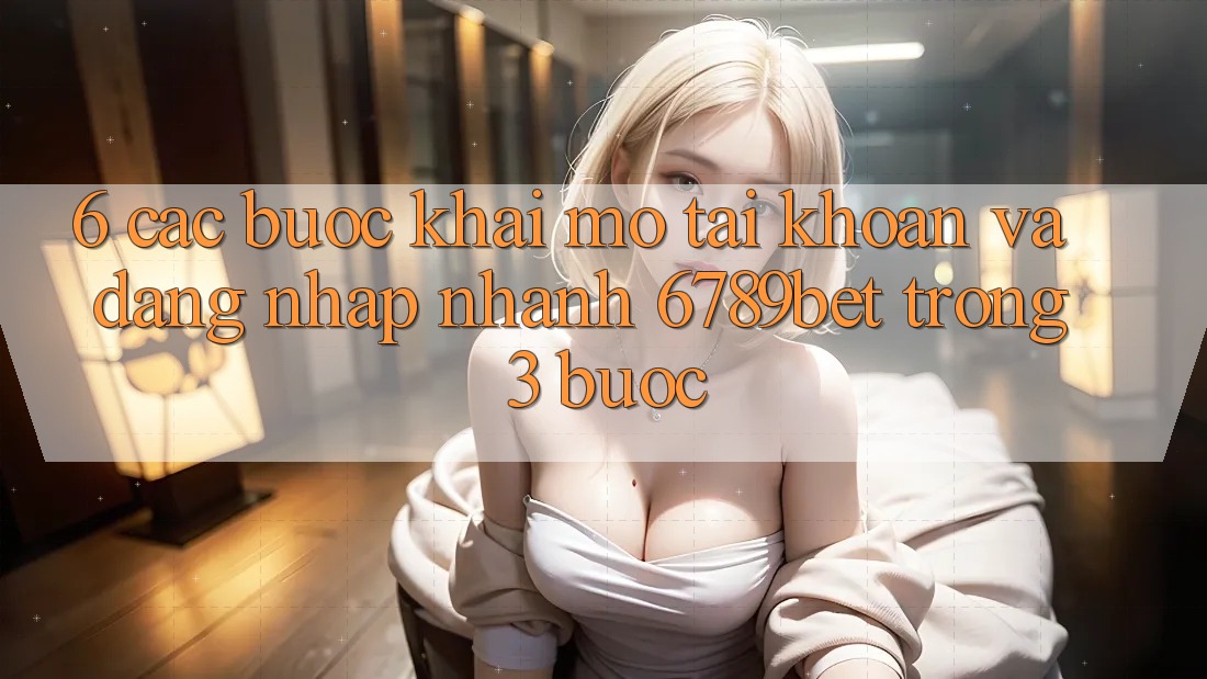 6. Các bước Khai mở tài khoản và Đăng Nhập Nhanh 6789bet Trong 3 Bước