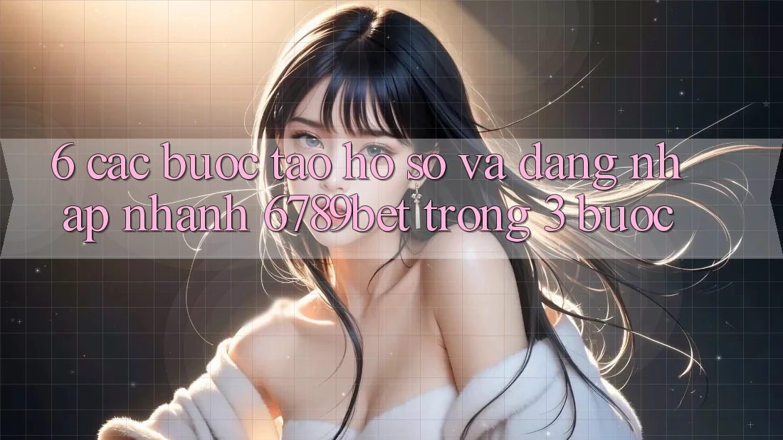 6. Các bước Tạo hồ sơ và Đăng Nhập Nhanh 6789bet Trong 3 Bước
