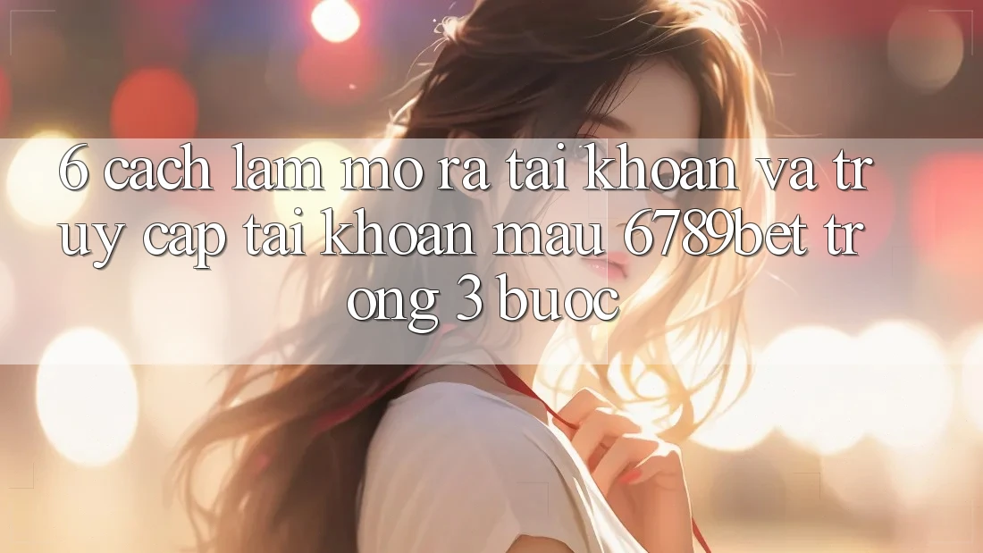 6. Cách làm Mở ra tài khoản và Truy cập tài khoản Mau 6789bet Trong 3 Bước