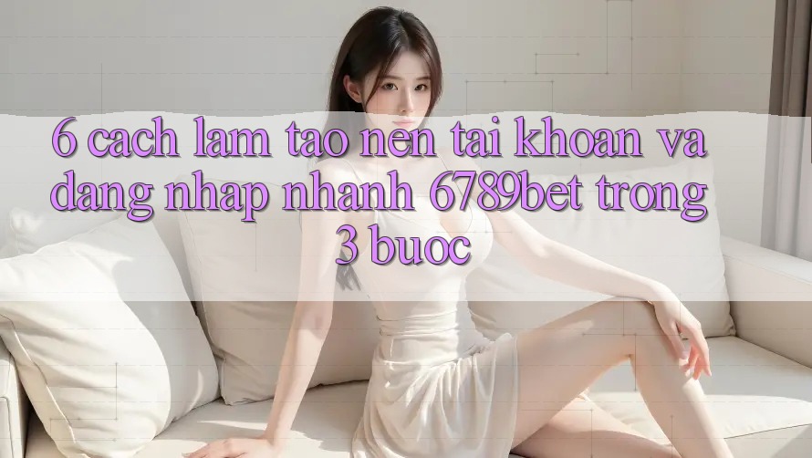 6. Cách làm Tạo nên tài khoản và Đăng Nhập Nhanh 6789bet Trong 3 Bước
