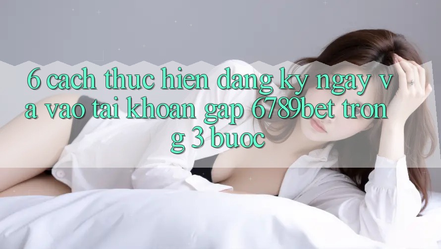 6. Cách thực hiện Đăng ký ngay và Vào tài khoản Gấp 6789bet Trong 3 Bước