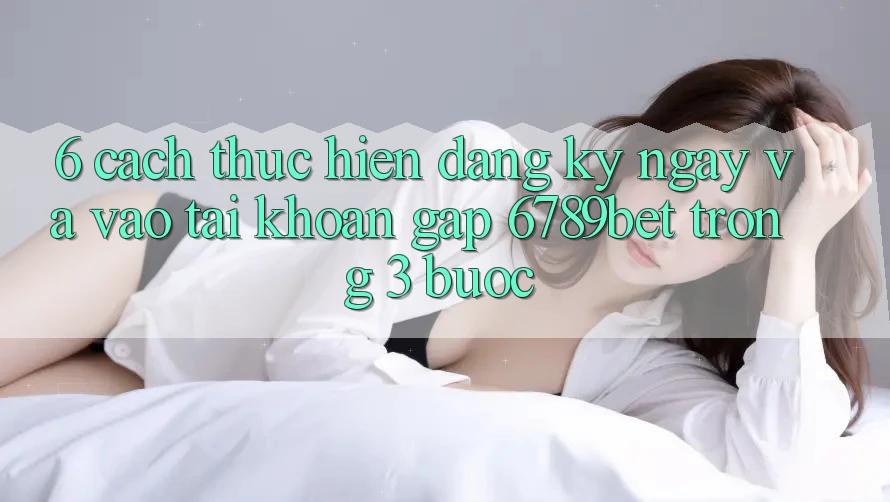 6. Cách thực hiện Đăng ký ngay và Vào tài khoản Gấp 6789bet Trong 3 Bước