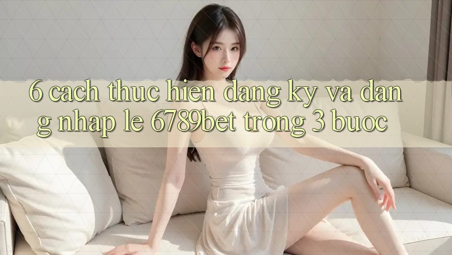 6. Cách thực hiện Đăng Ký và Đăng Nhập Lẹ 6789bet Trong 3 Bước