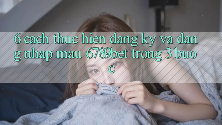 6. Cách thực hiện Đăng Ký và Đăng Nhập Mau 6789bet Trong 3 Bước