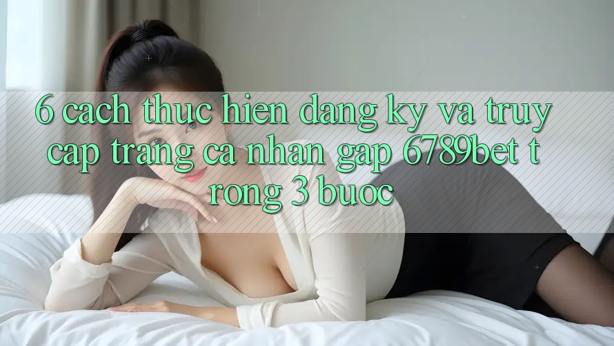 6. Cách thực hiện Đăng Ký và Truy cập trang cá nhân Gấp 6789bet Trong 3 Bước