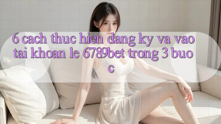 6. Cách thực hiện Đăng Ký và Vào tài khoản Lẹ 6789bet Trong 3 Bước