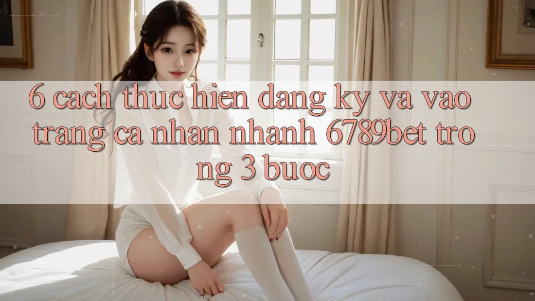 6. Cách thực hiện Đăng Ký và Vào trang cá nhân Nhanh 6789bet Trong 3 Bước