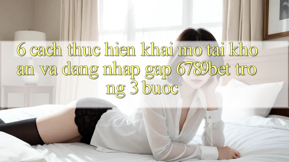 6. Cách thực hiện Khai mở tài khoản và Đăng Nhập Gấp 6789bet Trong 3 Bước