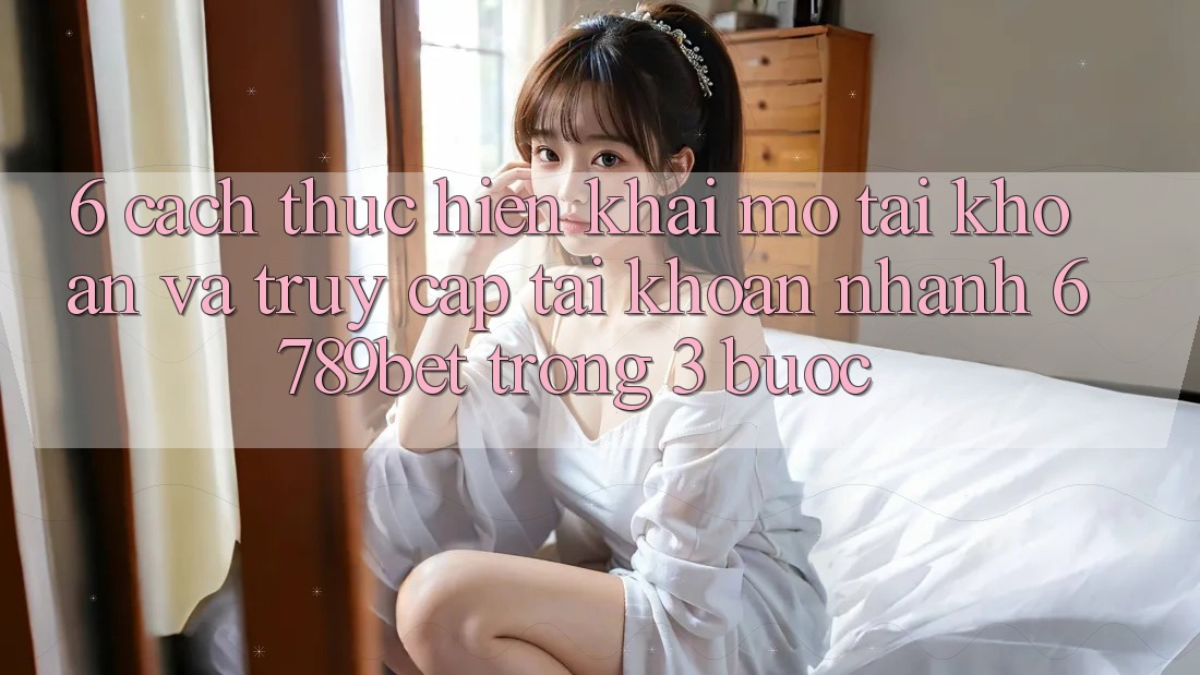 6. Cách thực hiện Khai mở tài khoản và Truy cập tài khoản Nhanh 6789bet Trong 3 Bước