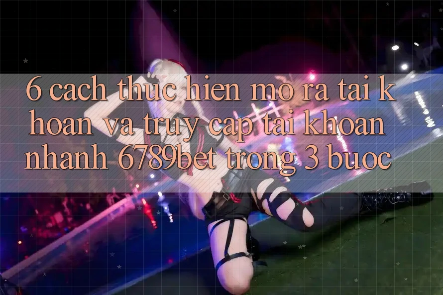 6. Cách thực hiện Mở ra tài khoản và Truy cập tài khoản Nhanh 6789bet Trong 3 Bước