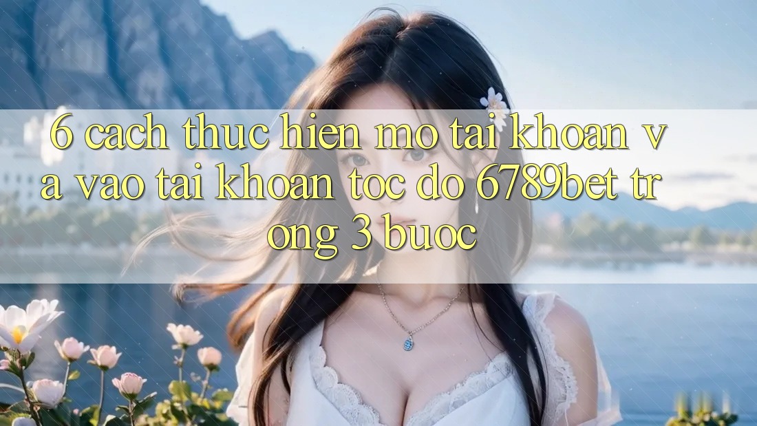 6. Cách thực hiện Mở tài khoản và Vào tài khoản Tốc độ 6789bet Trong 3 Bước