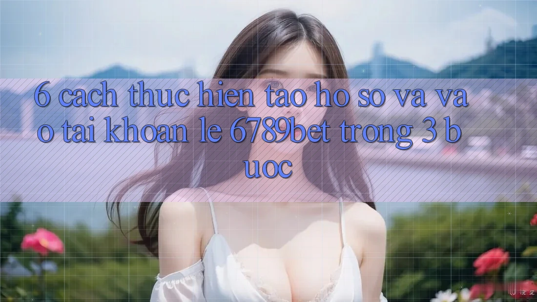 6. Cách thực hiện Tạo hồ sơ và Vào tài khoản Lẹ 6789bet Trong 3 Bước