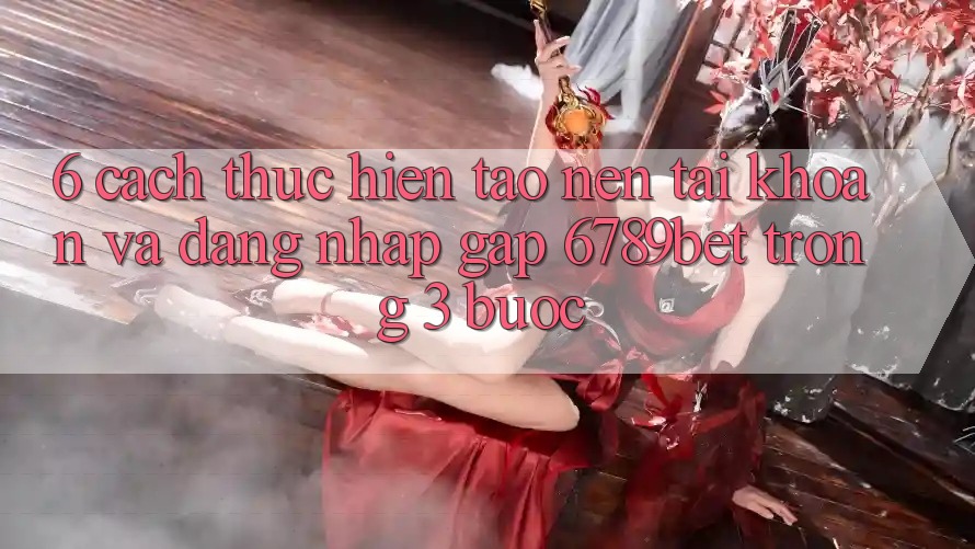 6. Cách thực hiện Tạo nên tài khoản và Đăng Nhập Gấp 6789bet Trong 3 Bước
