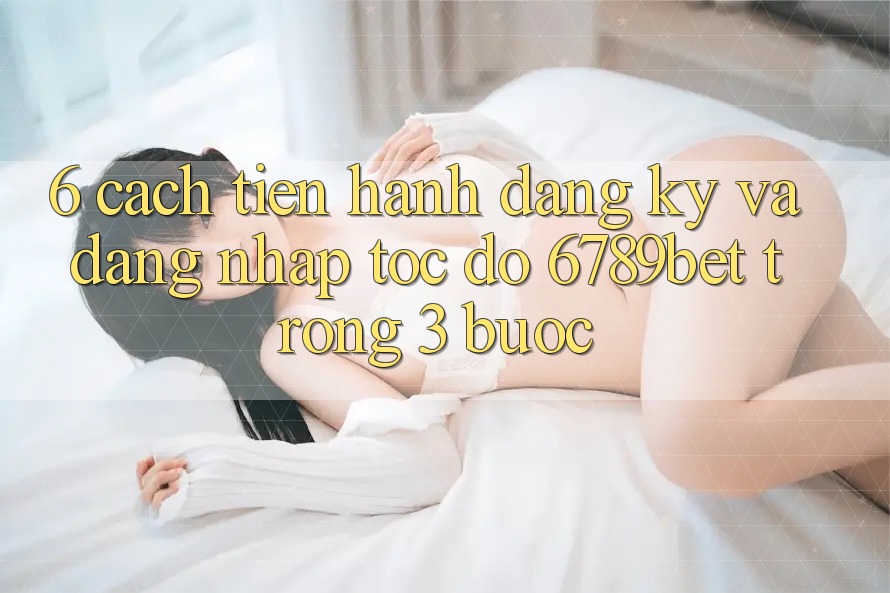 6. Cách tiến hành Đăng Ký và Đăng Nhập Tốc độ 6789bet Trong 3 Bước