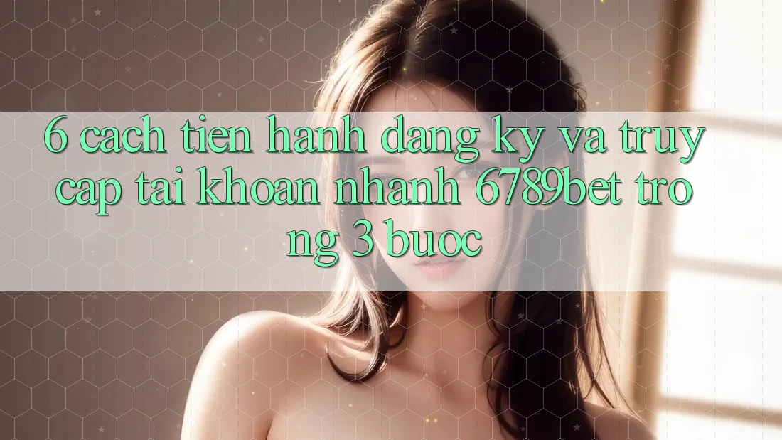6. Cách tiến hành Đăng Ký và Truy cập tài khoản Nhanh 6789bet Trong 3 Bước