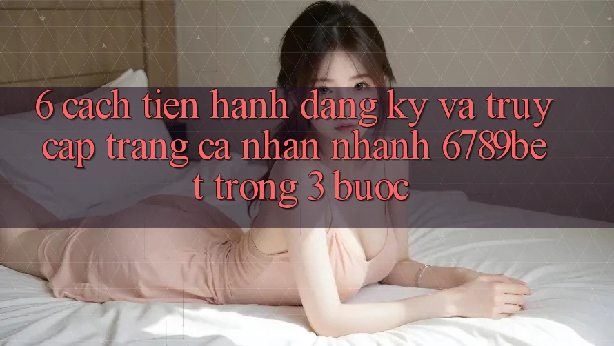 6. Cách tiến hành Đăng Ký và Truy cập trang cá nhân Nhanh 6789bet Trong 3 Bước