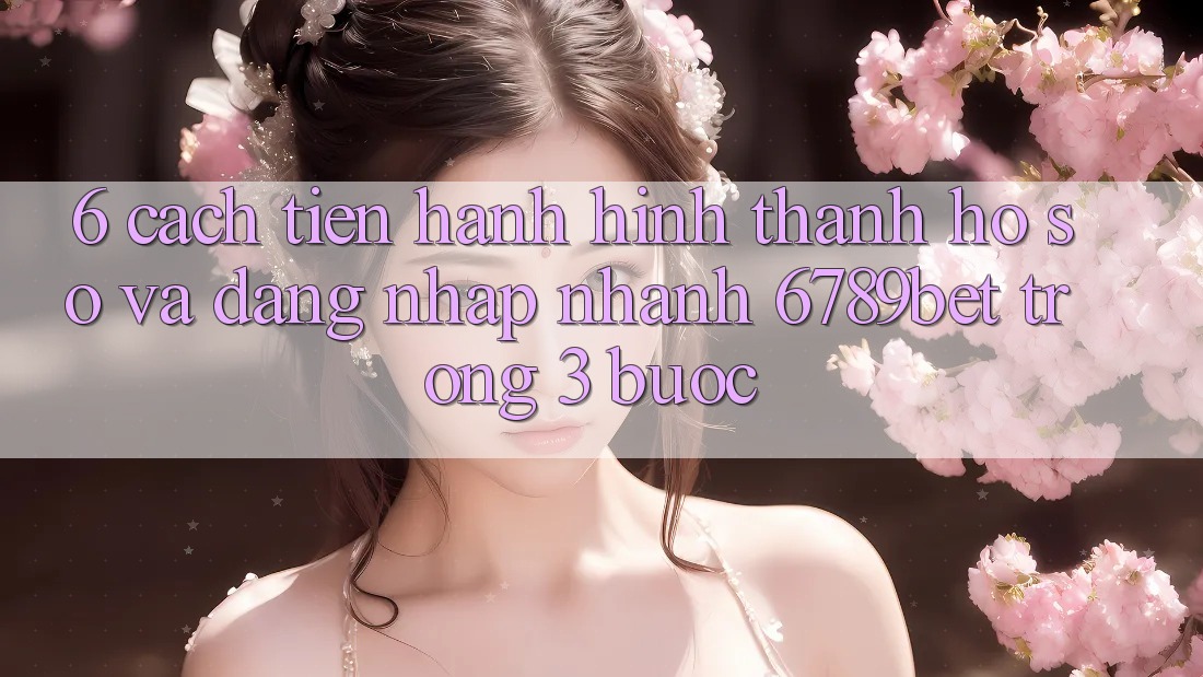 6. Cách tiến hành Hình thành hồ sơ và Đăng nhập Nhanh 6789bet Trong 3 Bước