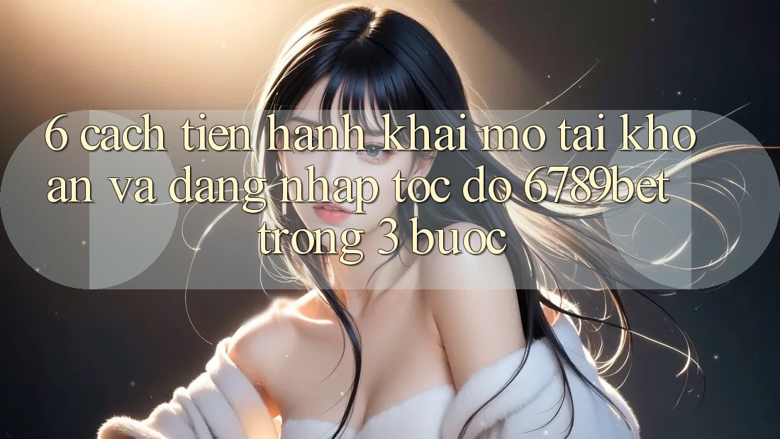 6. Cách tiến hành Khai mở tài khoản và Đăng Nhập Tốc độ 6789bet Trong 3 Bước