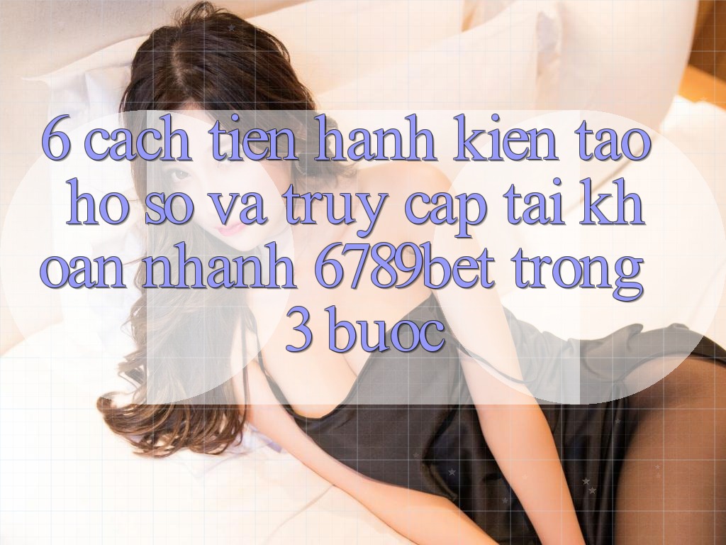 6. Cách tiến hành Kiến tạo hồ sơ và Truy cập tài khoản Nhanh 6789bet Trong 3 Bước